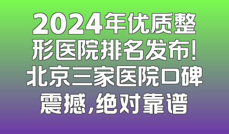 2024年优质整形医院排名发布！北京三家医院口碑震撼，绝对靠谱