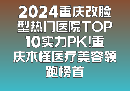 2024重庆改脸型热门医院TOP10实力PK！重庆木槿医疗美容领跑榜首