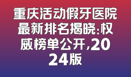 重庆活动假牙医院最新排名揭晓：权威榜单公开，2024版