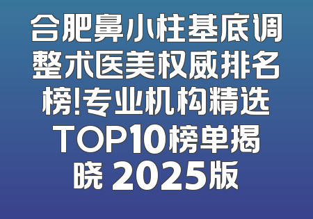 合肥鼻小柱基底调整术医美权威排名榜！专业机构精选TOP10榜单揭晓 2025版