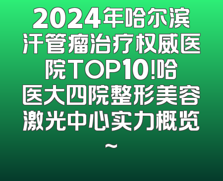 2024年哈尔滨汗管瘤治疗权威医院TOP10！哈医大四院整形美容激光中心实力概览~