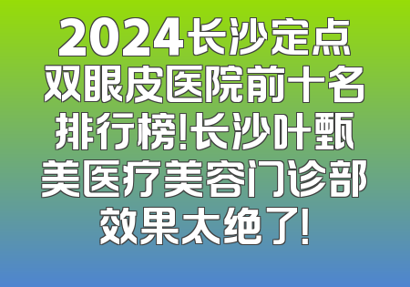 2024长沙定点双眼皮医院前十名排行榜！长沙叶甄美医疗美容门诊部效果太绝了！