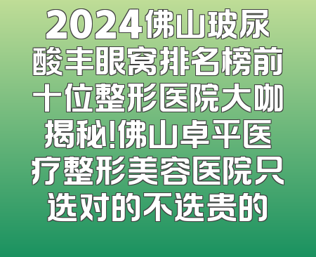 2024佛山玻尿酸丰眼窝排名榜前十位整形医院大咖揭秘！佛山卓平医疗整形美容医院只选对的不选贵的