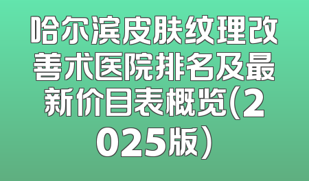哈尔滨皮肤纹理改善术医院排名及最新价目表概览（2025版）
