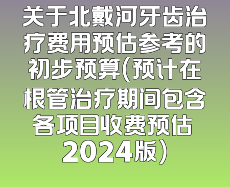 关于北戴河牙齿治疗费用预估参考的初步预算（预计在根管治疗期间包含各项目收费预估 2024版）