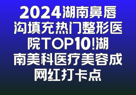 2024湖南鼻唇沟填充热门整形医院TOP10！湖南美科医疗美容成网红打卡点