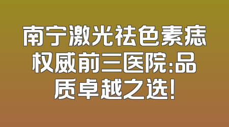 南宁激光祛色素痣权威前三医院：品质卓越之选！