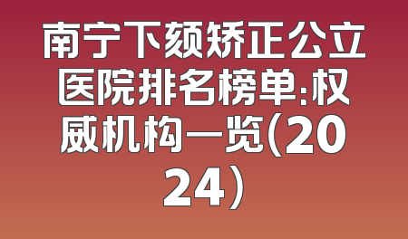 南宁下颏矫正公立医院排名榜单：权威机构一览（2024）