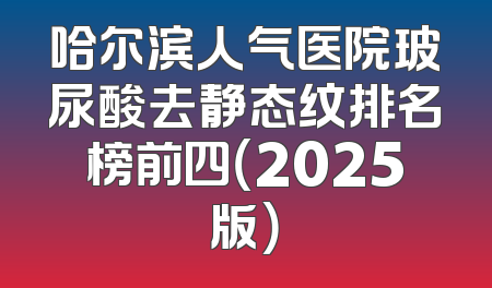 哈尔滨人气医院玻尿酸去静态纹排名榜前四（2025版）