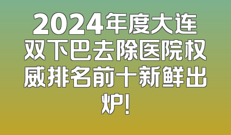 2024年度大连双下巴去除医院权威排名前十新鲜出炉！
