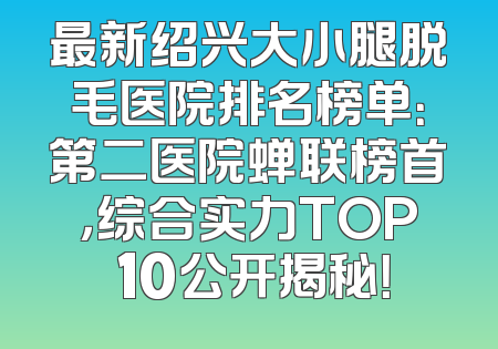 最新绍兴大小腿脱毛医院排名榜单：第二医院蝉联榜首，综合实力TOP 10公开揭秘！