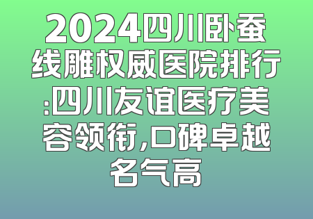 2024四川卧蚕线雕权威医院排行：四川友谊医疗美容领衔，口碑卓越名气高