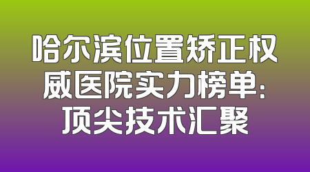 哈尔滨位置矫正权威医院实力榜单：顶尖技术汇聚