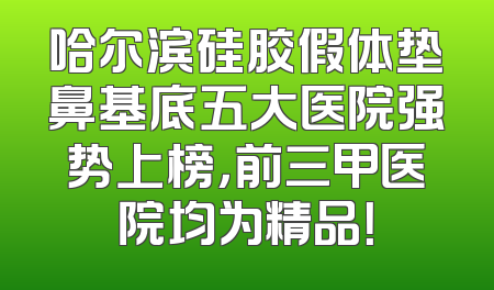 哈尔滨硅胶假体垫鼻基底五大医院强势上榜，前三甲医院均为精品！