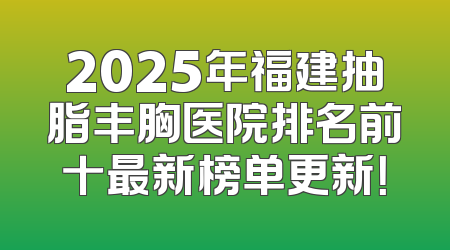 2025年福建抽脂丰胸医院排名前十最新榜单更新！