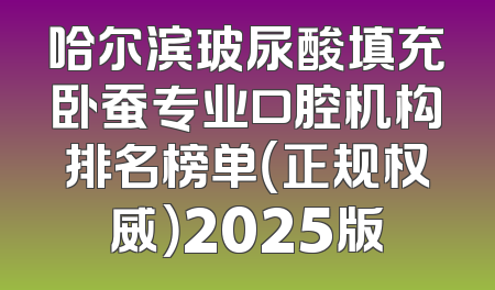 哈尔滨玻尿酸填充卧蚕专业口腔机构排名榜单（正规权威）2025版