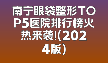 南宁眼袋整形TOP5医院排行榜火热来袭!（2024版）