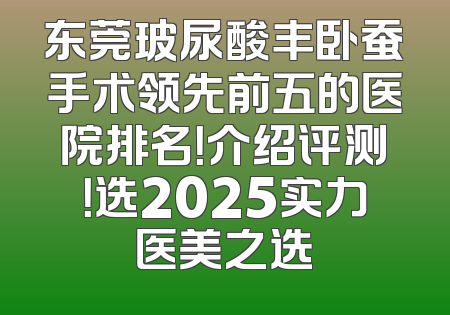 东莞玻尿酸丰卧蚕手术领先前五的医院排名！介绍评测！选2025实力医美之选