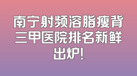 南宁射频溶脂瘦背三甲医院排名新鲜出炉！