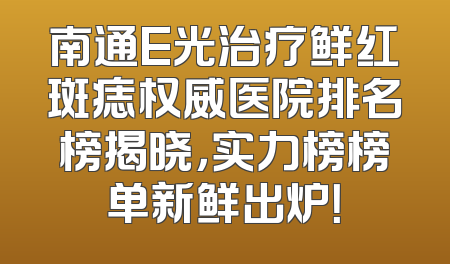 南通E光治疗鲜红斑痣权威医院排名榜揭晓，实力榜榜单新鲜出炉！