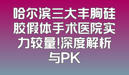哈尔滨三大丰胸硅胶假体手术医院实力较量！深度解析与PK