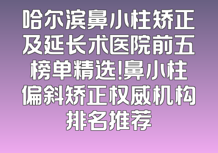 哈尔滨鼻小柱矫正及延长术医院前五榜单精选！鼻小柱偏斜矫正权威机构排名推荐