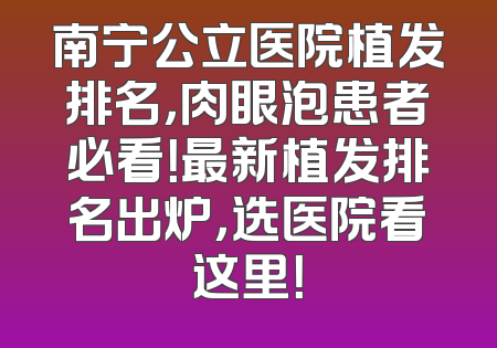 南宁公立医院植发排名，肉眼泡患者必看！最新植发排名出炉，选医院看这里！