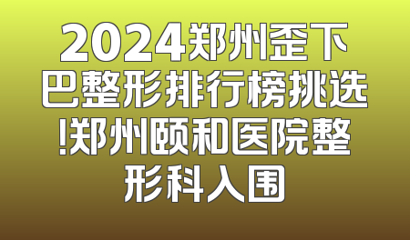2024郑州歪下巴整形排行榜挑选！郑州颐和医院整形科入围