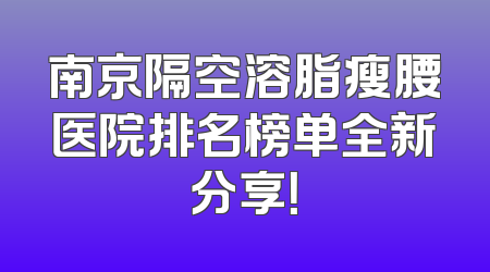 南京隔空溶脂瘦腰医院排名榜单全新分享！