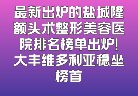 最新出炉的盐城隆额头术整形美容医院排名榜单出炉！大丰维多利亚稳坐榜首