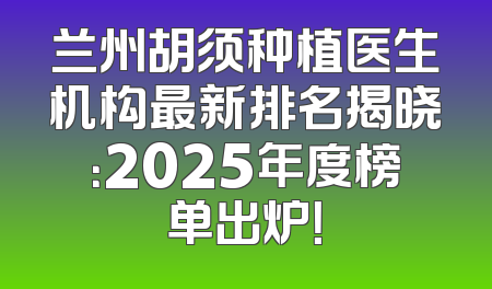 兰州胡须种植医生机构最新排名揭晓：2025年度榜单出炉！