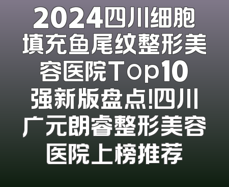 2024四川细胞填充鱼尾纹整形美容医院Top10强新版盘点！四川广元朗睿整形美容医院上榜推荐