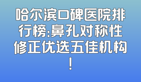 哈尔滨口碑医院排行榜：鼻孔对称性修正优选五佳机构！