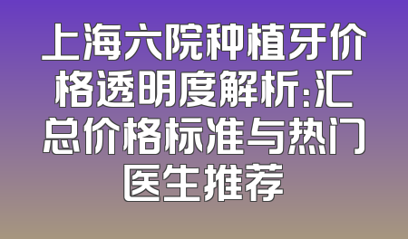 上海六院种植牙价格透明度解析：汇总价格标准与热门医生推荐