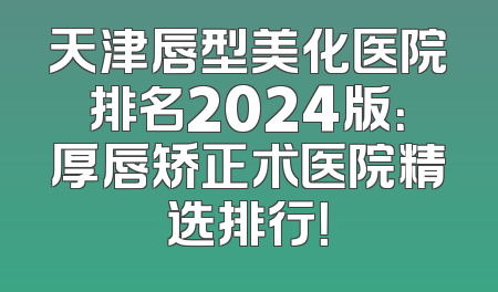 天津唇型美化医院排名2024版：厚唇矫正术医院精选排行！