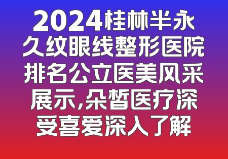 2024桂林半永久纹眼线整形医院排名公立医美风采展示，朵皙医疗深受喜爱深入了解