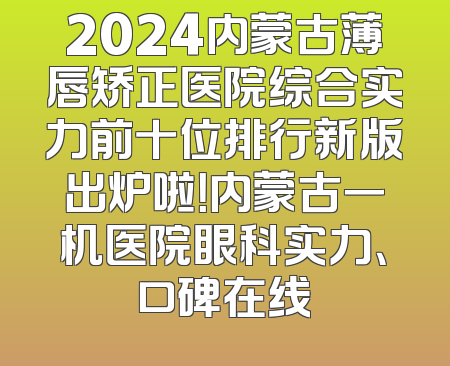 2024内蒙古薄唇矫正医院综合实力前十位排行新版出炉啦！内蒙古一机医院眼科实力、口碑在线