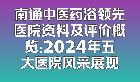 南通中医药浴领先医院资料及评价概览：2024年五大医院风采展现