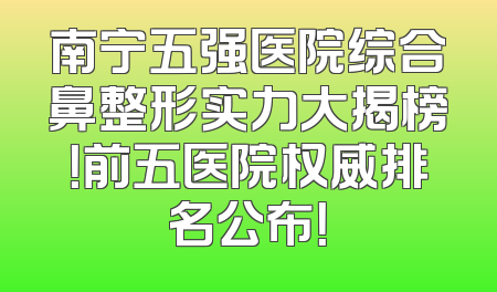 南宁五强医院综合鼻整形实力大揭榜！前五医院权威排名公布！
