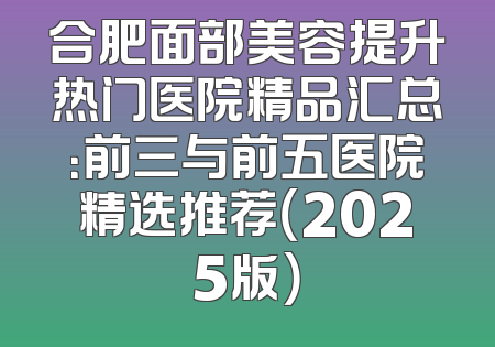 合肥面部美容提升热门医院精品汇总：前三与前五医院精选推荐（2025版）