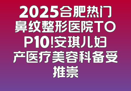 2025合肥热门鼻纹整形医院TOP10！安琪儿妇产医疗美容科备受推崇