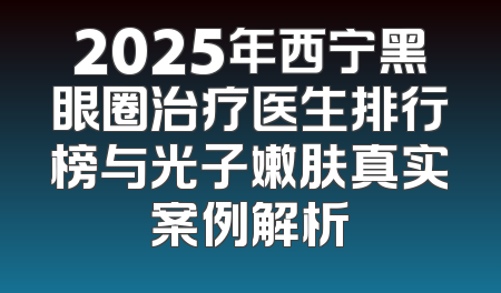 2025年西宁黑眼圈治疗医生排行榜与光子嫩肤真实案例解析