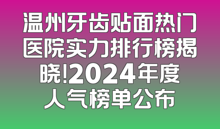 温州牙齿贴面热门医院实力排行榜揭晓！2024年度人气榜单公布