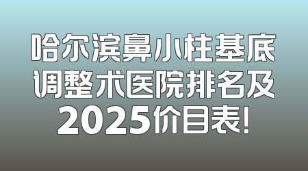 哈尔滨鼻小柱基底调整术医院排名及2025价目表！