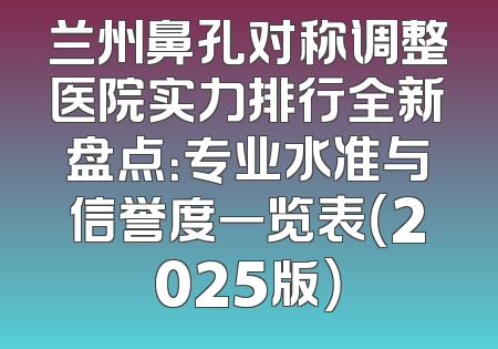 兰州鼻孔对称调整医院实力排行全新盘点：专业水准与信誉度一览表（2025版）