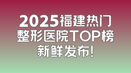2025福建热门整形医院TOP榜新鲜发布！