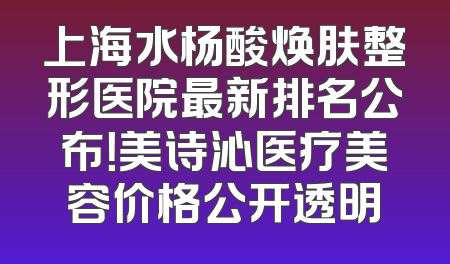 上海水杨酸焕肤整形医院最新排名公布！美诗沁医疗美容价格公开透明