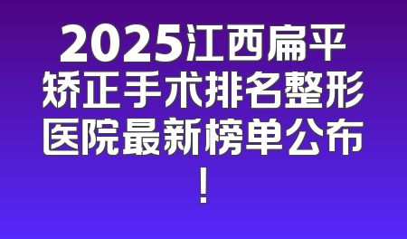 2025江西扁平矫正手术排名整形医院最新榜单公布！