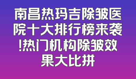 南昌热玛吉除皱医院十大排行榜来袭！热门机构除皱效果大比拼