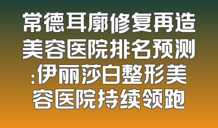 常德耳廓修复再造美容医院排名预测：伊丽莎白整形美容医院持续领跑